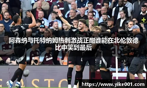 阿森纳与托特纳姆热刺激战正酣谁能在北伦敦德比中笑到最后